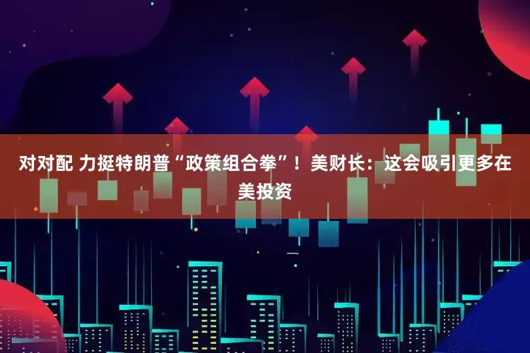 对对配 力挺特朗普“政策组合拳”！美财长：这会吸引更多在美投资