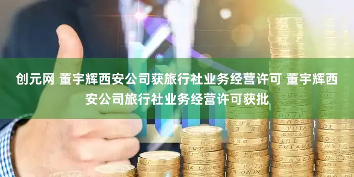 创元网 董宇辉西安公司获旅行社业务经营许可 董宇辉西安公司旅行社业务经营许可获批