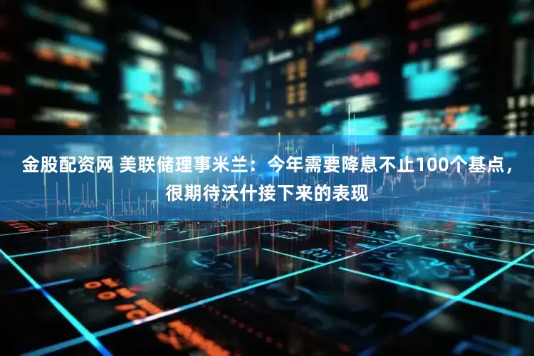 金股配资网 美联储理事米兰：今年需要降息不止100个基点，很期待沃什接下来的表现