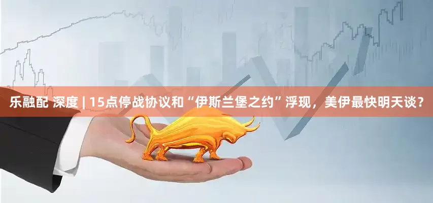 乐融配 深度 | 15点停战协议和“伊斯兰堡之约”浮现，美伊最快明天谈？