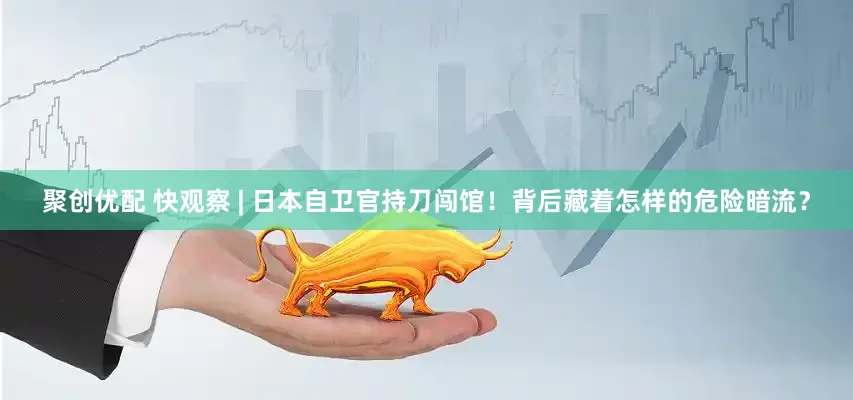 聚创优配 快观察 | 日本自卫官持刀闯馆！背后藏着怎样的危险暗流？